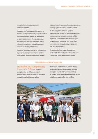 ΕΚΘΕΣΗ ΕΤΑΙΡΙΚΗΣ ΥΠΕΥΘΥΝΟΤΗΤΑΣ 2015
33
τη συµβουλευτική τους γνωµάτευση
για 4.494 εξετάσεις.
Πρόσφατα στο Πρόγραµµα εντάχθηκαν και οι
εξετάσεις ολικής χοληστερόλης και τριγλυκεριδίων,
τα αποτελέσµατα των οποίων, σε συνδυασµό
µε τα αποτελέσµατα των κλινικών εξετάσεων
που ήδη περιλαµβάνει το Πρόγραµµα, δίνουν
τη δυνατότητα εκτίµησης του καρδιαγγειακού
κινδύνου για την επόµενη δεκαετία.
Πλέον, το Πρόγραµµα παρέχει και τη δυνατότητα
δηµιουργίας ηλεκτρονικού ιατρικού φακέλου
εξεταζοµένου, µέσα από τον οποίο οι γενικοί/
αγροτικοί ιατροί παρακολουθούν καλύτερα και πιο
ολοκληρωµένα την υγεία των ασθενών τους.
Το Πρόγραµµα Τηλεϊατρικής προάγει
την προληπτική ιατρική και παράλληλα καλύπτει
τους ασθενείς µε χρόνιες παθήσεις, καθώς
παρέχει τη δυνατότητα συστηµατικού ελέγχου
της κατάστασης της υγείας τους, στον τόπο
κατοικίας τους, καταργώντας γεωγραφικούς
ή άλλους περιορισµούς.
Στην υλοποίησή του συµµετέχουν επίσης
το Εθνικό ∆ιαδηµοτικό ∆ίκτυο Υγιών Πόλεων-
Προαγωγής Υγείας και η εταιρεία Vidavo.
ΠΡΟΓΡΑΜΜΑΤΑ ΙΑΤΡΙΚΗΣ ΥΙΟΘΕΣΙΑΣ
Στο πλαίσιο του Προγράµµατος
Κοινωνικής Ευθύνης, ο Όµιλος
προσφέρει εδώ και 32 χρόνια ιατρική
φροντίδα στα «Παιδικά Xωριά SOS» που έχουν
ανακηρύξει τον Πρόεδρο του Οµίλου,
∆ρ. Γεώργιο Αποστολόπουλο, Επίτιµο Μέλος
και Μεγάλο Ευεργέτη. Συγκεκριµένα, ο Όµιλος
προσφέρει δωρεάν διάγνωση και νοσηλεία
σε κλινικές του σε Αθήνα και Θεσσαλονίκη για όλα
τα βρέφη, τα µικρά παιδιά, τους εφήβους
 