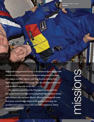 REFERENCE GUIDE TO THE ISS
                                                                             MISSIONS
                                                                       111




                                                                                        missions
High-performing personnel are key to International Space Station (ISS)
mission success. International crewmembers and ground controllers
who support assembly, logistics, and long-duration missions have
highly specialized skills and training. They also utilize procedures and
tools developed especially for the ISS.
   The experience gained from the ISS program has improved the
interaction between the flight crews and ground-team members and has
made missions safer and more effective. Moreover, working with teams
from many countries and cultures on the ground and in space has
provided (and continues to provide) innovative solutions to critical
operational challenges.
 