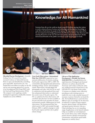 REFERENCE GUIDE TO THE ISS
                                 WHAT IT DOES
               KNOWLEDGE FOR ALL HUMANKIND         10




                                                        Knowledge for All Humankind

                                                        Scientists from all over the world are already using ISS facilities, putting their talents
                                                        to work in almost all areas of science and technology, and sharing their knowledge to
                                                        make life on Earth better for people of all nations. We may not yet know what will be
                                                        the most important knowledge gained from the ISS, but we do know that there are some
                                                        amazing discoveries on the way! Several recent patents and partnerships have already
                                                        demonstrated benefits of the public’s investment in ISS research back on Earth.




                                                  Regional view of
                                                  Iceberg A22A,
                                                  also known as
                                                  “Amigosberg,” with
                                                  a detailed image of
                                                  ice breakup along the
                                                  margin. May 30, 2007.




Microbial Vaccine Development—Scientific         Crew Earth Observations—International               Lab-on-a-Chip Application
findings from ISS research have shown            Polar Year (CEO-IPY) supported an inter-            Development—Portable Test System
increased virulence in Salmonella bacteria       national collaboration of scientists studying       (LOCAD-PTS) is a handheld device for
flown in space and identified the controlling    Earth’s polar regions from 2007 to 2009. ISS        rapid detection of biological and chemical
gene responsible. AstroGenetix, Inc., has        crewmembers photographed polar phenomena            substances on surfaces aboard the ISS.
funded their own follow-on studies on the ISS    including icebergs, auroras, and mesospheric        Astronauts swab surfaces within the cabin,
and are now pursuing approval of a vaccine       clouds. Observations, through digital still         mix swabbed material in liquid form to the
of an Investigational New Drug (IND) with        photography and video, from the ISS are used        LOCAD-PTS, and obtain results within
the Food and Drug Administration (FDA).          in conjunction with data gathered from satel-       15 minutes on a display screen, effectively
The company is now applying a similar            lites and ground observations to understand         providing an early warning system to
development approach to methycillin-resistant    the current status of the polar regions. The        enable the crew to take remedial measures if
Staphylococcus aureus (MRSA).                    ISS, as a platform for these observations, will     necessary to protect themselves on board the
                                                 contribute data that have not been available in     ISS. The handheld device is used with three
                                                 the past and will set the precedent for future      different types of cartridges for the detection
                                                 international scientific collaborations for Earth   of endotoxin (a marker of gram-negative
                                                 observations. The International Polar Year,         bacteria), glucan (fungi), and lipoteichoic
                                                 which started in 2007 and extended through          acid (gram-positive bacteria). Lab-on-a-
                                                 February 2009, is a global campaign to study        Chip technology has an ever-expanding
                                                 Earth’s polar regions and their role in global      range of applications in the biotech industry.
                                                 climate change.                                     Chips are available (or in development)
                                                                                                     that can also detect yeast, mold, and gram-
                                                                                                     positive bacteria; identify environmental
                                                                                                     contaminants; and perform quick health
                                                                                                     diagnostics in medical clinics.
 