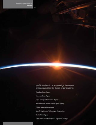 REFERENCE GUIDE TO THE ISS
                 APPENDIX
                             130




                                   NASA wishes to acknowledge the use of
                                   images provided by these organizations:
                                   Canadian Space Agency

                                   European Space Agency

                                   Japan Aerospace Exploration Agency

                                   Roscosmos, the Russian Federal Space Agency

                                   Orbital Sciences Corporation

                                   SpaceX Exploration Technologies Corporation

                                   Thales Alenia Space

                                   S.P. Korolev Rocket and Space Corporation Energia
 