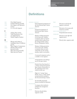 REFERENCE GUIDE TO THE ISS
                                                                                       APPENDIX
                                                                                135    DEFINITIONS




                                         Definitions

UHF     Ultra High Frequency             ASSEMBLY CoMPLETE                                 PoRT
UMA     Umbilical Mating Assembly                   Final integrated arrangement of                   Direction to the left side
USoC    User Support and Operation                  the International Space Station                   (opposite starboard)
        Centers                                     elements                               RENDEZVoUS
USoS    U.S. On-orbit Segment            ASSEMBLY STAGE                                               Movement of two spacecraft
                                                    Integrated arrangement of                         toward one another
V                                                   International Space Station            SPACE FLIGHT PARTICIPANT
VDC     voltage, direct current                     elements                                          Nonprofessional astronaut
VDU     Video Distribution Unit          BERTHING                                          STARBoARD
VHF     very high frequency                         Mating or linking operations                      Direction to the right side
VoA     Volatile Organics Analyzer                  of two spacecraft, modules,                       (opposite port)
                                                    or elements where an inactive          ZENITH
W                                                   module/vehicle is placed into                     Directly above, opposite nadir
WAICo   Waving and Coiling of                       the mating interface using a
        Arabidopsis Roots at Different              Remote Manipulator System
        g-levels                         DoCKING
WHC     Waste Hygiene Compartment                   Mating or linking operations
WoRF    Window Observational                        of two spacecraft, modules,
        Research Facility                           or elements where an active
WPA     Water Processing Assembly                   vehicle flies into the mating
WRS     Water Recovery System                       interface under its own power
                                         ELEMENT
                                                    A structural component such as
                                                    a module or truss segment
                                         ExPEDITIoN
                                                    A long-duration crew during a
                                                    stay on the space station
                                         INCREMENT
                                                    Period of time from launch of
                                                    a vehicle rotating International
                                                    Space Station crewmembers to
                                                    the undocking of the return
                                                    vehicle for that crew
                                         MISSIoN
                                                    Flight of a “visiting” Space
                                                    Shuttle, Soyuz, or other vehicle
                                                    not permanently attached to
                                                    the International Space Station
                                         MoDULE
                                                    An internally pressurized
                                                    element intended for habitation
                                         MULTIPLExER
                                                    A computer that interleaves
                                                    multiple data management
                                                    functions
                                         NADIR
                                                    Direction directly below
                                                    (opposite zenith)
 
