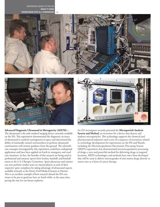 REFERENCE GUIDE TO THE ISS
                                      WHAT IT DOES
                  KNOWLEDGE FOR ALL HUMANKIND          12




Advanced Diagnostic Ultrasound in Microgravity (ADUM)—                      An ISS investigator recently patented the Microparticle Analysis
The ultrasound is the only medical imaging device currently available       System and Method, an invention for a device that detects and
on the ISS. This experiment demonstrated the diagnostic accuracy            analyzes microparticles. This technology supports the chemical and
of ultrasound in medical contingencies in space and determined the          pharmaceutical industries and is one of a sequence of inventions related
ability of minimally trained crewmembers to perform ultrasound              to technology development for experiments on the ISS and Shuttle,
examinations with remote guidance from the ground. The telemedi-            including the Microencapsulation Electrostatic Processing System
cine strategies investigated by this experiment could have widespread       (MEPS) experiment that demonstrated microencapsulation processing
application and have been applied on Earth in emergency and rural           of drugs, a new and powerful method for delivering drugs to targeted
care situations. In fact, the benefits of this research are being used in   locations. MEPS technologies and methods have since been developed
professional and amateur sports from hockey, baseball, and football         that will be used to deliver microcapsules of anti-tumor drugs directly to
teams to the U.S. Olympic Committee. Sport physicians and trainers          tumor sites as a form of cancer therapy.
can now perform similar scans on injured players at each of their
respective sport complexes by taking advantage of ultrasound experts
available remotely at the Henry Ford Medical System in Detroit.
This is an excellent example of how research aboard the ISS con-
tinues to be put to good use here on Earth while, at the same time,
paving the way for our future explorers.
 
