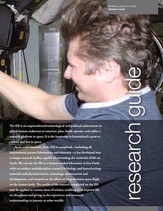 REFERENCE GUIDE TO THE ISS
                                                                                 RESEARCH GUIDE
                                                                            21




                                                                                           research guide
The ISS is an unprecedented technological and political achievement in
global human endeavors to conceive, plan, build, operate, and utilize a
research platform in space. It is the latest step in humankind’s quest to
explore and live in space.
   As on-orbit assembly of the ISS is completed—including all
international partner laboratories and elements—it has developed into
a unique research facility capable of unraveling the mysteries of life on
Earth. We can use the ISS as a human-tended laboratory in low-Earth
orbit to conduct multidiscipline research in biology and biotechnology,
materials and physical science, technology advancement and
development, and research on the effects of long-duration space flight
on the human body. The results of the research completed on the ISS
may be applied to various areas of science, enabling us to improve life
on this planet and giving us the experience and increased
understanding to journey to other worlds.
 