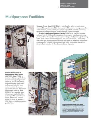 REFERENCE GUIDE TO THE ISS
                                                                                    RESEARCH GUIDE
                                                                               23   MULTIPURPOSE FACILITIES




Multipurpose Facilities

                                         European Drawer Rack (EDR) [ESA] is a multidiscipline facility to support up to
                                         seven modular experiment modules. Each payload will have its own cooling, power, data
                                         communications, vacuum, venting, and nitrogen supply. EDR facilitates autonomous
                                         operations of subrack experiments in a wide variety of scientific disciplines.
                                              Protein Crystallization Diagnostics Facility (PCDF) is the first ESA experiment
                                         performed with the EDR rack. Its main science objectives are to study the protein crystal
                                         growth conditions by way of nonintrusive optical techniques like Dynamic Light Scattering
                                         (DLS), Mach-Zehnder Interferometry (MZI), and classical microscopy. Understanding
                                         how crystals grow in purely diffusive conditions helps define the best settings to get organic
                                         crystals as perfect as possible. Later on these crystals will be preserved and analyzed via
                                         X-rays on Earth to deduce the three-dimensional shape of proteins.




Expedite the Processing of
Experiments to Space Station
(EXPRESS) Racks [NASA] are
modular multipurpose payload racks
that store and support experiments
aboard the ISS. The rack provides
structural interfaces, power, data,
cooling, water, and other items
needed to operate the science
experiments on the ISS. Experiments
are exchanged in and out of the
EXPRESS Rack as needed; some
subrack multi-user facilities (like
the European Modular Cultivation
System [EMCS]) will remain in
EXPRESS for the life of the ISS,
while others are used for only a short
period of time.
                                                                                        Multipurpose Small Payload Rack (MSPR)
                                                                                        [JAXA] has two workspaces and one workbench
                                                                                        and can hold equipment, supply power, and
                                                                                        enable communication and video transmission.
                                                                                        With such general characteristics, MSPR can
                                                                                        be used in various fields of space environment
                                                                                        use not only for science, but also for cultural
                                                                                        missions.
 