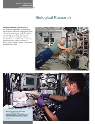 REFERENCE GUIDE TO THE ISS
                                        RESEARCH GUIDE
                                 BIOLOGICAL RESEARCH     26




                                                              Biological Research

Biological Laboratory (BioLab) [ESA] is
used to perform space biology experiments on
microorganisms, cells, tissue cultures, small plants,
and small invertebrates, and it will allow a better
understanding of the effects of microgravity
and space radiation on biological organisms.
BioLab includes an incubator with a microscope,
spectrophotometer, and two centrifuges to
provide artificial gravity. It also has a glovebox and
two cooler/freezer units.




     Biotechnology Specimen Temperature
     Controller (BSTC) [NASA] includes a
     refrigerator, incubator, and cryo-drawer, as well
     as envrionmental and atmospheric control to
     grow and maintain mammalian cell cultures in
     microgravity.
 