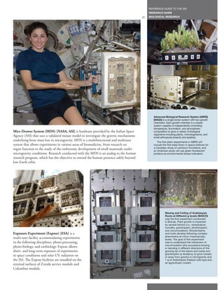 REFERENCE GUIDE TO THE ISS
                                                                                            RESEARCH GUIDE
                                                                                       27   BIOLOGICAL RESEARCH




                                                                                               Advanced Biological Research System (ABRS)
                                                                                               [NASA] is a single locker system with two growth
                                                                                               chambers. Each growth chamber is a closed
                                                                                               system capable of independently controlling
                                                                                               temperature, illumination, and atmospheric
Mice Drawer System (MDS) [NASA, ASI] is hardware provided by the Italian Space                 composition to grow a variety of biological
                                                                                               organisms including plants, microorganisms, and
Agency (ASI) that uses a validated mouse model to investigate the genetic mechanisms           small arthropods (insects and spiders).
underlying bone mass loss in microgravity. MDS is a multifunctional and multiuser                 The first plant experiments in ABRS will
system that allows experiments in various areas of biomedicine, from research on               include the first trees flown in space (willows for
organ function to the study of the embryonic development of small mammals under                a Canadian study of cambium formation), and
                                                                                               an American study will use green fluorescent
microgravity conditions. Research conducted with the MDS is an analog to the human             proteins as environmental stress indicators.
research program, which has the objective to extend the human presence safely beyond
low-Earth orbit.




                                                                                                         Waving and Coiling of Arabidopsis
                                                                                                         Roots at Different g-levels (WAICO)
                                                                                                         was the first experiment conducted
                                                                                                         in BioLab. Plant growth is impacted
                                                                                                         by several factors (i.e., temperature,
                                                                                                         humidity, gravitropism, phototropism,
                                                                                                         and circumnutation). Shoots/stems
Exposure Experiment (Expose) [ESA] is a                                                                  and roots develop following complex
                                                                                                         phenomena at micro-/macroscopic
multi-user facility accommodating experiments                                                            levels. The goal of this experiment
in the following disciplines: photo processing,                                                          was to understand the interaction of
                                                                                                         circumnutation (the successive bowing
photo-biology, and exobiology. Expose allows                                                             or bending in different directions of the
short- and long-term exposure of experiments                                                             growing tip of the stems and roots) and
                                                                                                         gravitropism (a tendency to grow toward
to space conditions and solar UV radiation on                                                            or away from gravity) in microgravity and
the ISS. The Expose facilities are installed on the                                                      1-g of Arabidopsis thaliana wild type and
                                                                                                         an agravitropic mutant.
external surfaces of Zvezda service module and
Columbus module.
 