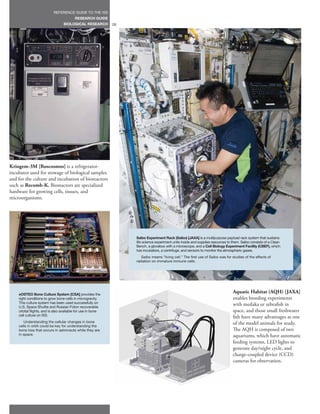 REFERENCE GUIDE TO THE ISS
                                         RESEARCH GUIDE
                                 BIOLOGICAL RESEARCH         28




Kriogem-3M [Roscosmos] is a refrigerator-
incubator used for stowage of biological samples
and for the culture and incubation of bioreactors
such as Recomb-K. Bioreactors are specialized
hardware for growing cells, tissues, and
microorganisms.




                                                                  Saibo Experiment Rack (Saibo) [JAXA] is a multipurpose payload rack system that sustains
                                                                  life science experiment units inside and supplies resources to them. Saibo consists of a Clean
                                                                  Bench, a glovebox with a microscope, and a Cell Biology Experiment Facility (CBEF), which
                                                                  has incubators, a centrifuge, and sensors to monitor the atmospheric gases.
                                                                     Saibo means “living cell.” The first use of Saibo was for studies of the effects of
                                                                  radiation on immature immune cells.




    eOSTEO Bone Culture System [CSA] provides the
                                                                                                                                 Aquatic Habitat (AQH) [JAXA]
    right conditions to grow bone cells in microgravity.                                                                         enables breeding experiments
    This culture system has been used successfully on
    U.S. Space Shuttle and Russian Foton recoverable
                                                                                                                                 with medaka or zebrafish in
    orbital flights, and is also available for use in bone                                                                       space, and those small freshwater
    cell culture on ISS.
                                                                                                                                 fish have many advantages as one
       Understanding the cellular changes in bone                                                                                of the model animals for study.
    cells in orbit could be key for understanding the
    bone loss that occurs in astronauts while they are                                                                           The AQH is composed of two
    in space.                                                                                                                    aquariums, which have automatic
                                                                                                                                 feeding systems, LED lights to
                                                                                                                                 generate day/night cycle, and
                                                                                                                                 charge-coupled device (CCD)
                                                                                                                                 cameras for observation.
 
