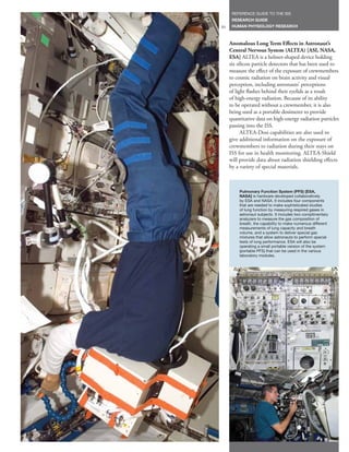 REFERENCE GUIDE TO THE ISS
      RESEARCH GUIDE
31    HUMAN PHYSIOLOGY RESEARCH



     Anomalous Long Term Effects in Astronaut’s
     Central Nervous System (ALTEA) [ASI, NASA,
     ESA] ALTEA is a helmet-shaped device holding
     six silicon particle detectors that has been used to
     measure the effect of the exposure of crewmembers
     to cosmic radiation on brain activity and visual
     perception, including astronauts’ perceptions
     of light flashes behind their eyelids as a result
     of high-energy radiation. Because of its ability
     to be operated without a crewmember, it is also
     being used as a portable dosimeter to provide
     quantitative data on high-energy radiation particles
     passing into the ISS.
           ALTEA-Dosi capabilities are also used to
     give additional information on the exposure of
     crewmembers to radiation during their stays on
     ISS for use in health monitoring. ALTEA-Shield
     will provide data about radiation shielding effects
     by a variety of special materials.



         Pulmonary Function System (PFS) [ESA,
         NASA] is hardware developed collaboratively
         by ESA and NASA. It includes four components
         that are needed to make sophisticated studies
         of lung function by measuring respired gases in
         astronaut subjects. It includes two complimentary
         analyzers to measure the gas composition of
         breath, the capability to make numerous different
         measurements of lung capacity and breath
         volume, and a system to deliver special gas
         mixtures that allow astronauts to perform special
         tests of lung performance. ESA will also be
         operating a small portable version of the system
         (portable PFS) that can be used in the various
         laboratory modules.
 