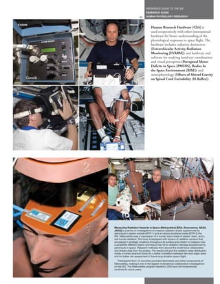 REFERENCE GUIDE TO THE ISS
                                     RESEARCH GUIDE
                               33    HUMAN PHYSIOLOGY RESEARCH


EVARM                 PMDIS
                                          Human Research Hardware [CSA] is
                                          used cooperatively with other international
                                          hardware for better understanding of the
                                          physiological responses to space flight. The
                                          hardware includes radiation dosimeters
                                          (Extravehicular Activity Radiation
                                          Monitoring [EVARM]) and hardware and
                                          software for studying hand-eye coordination
                                          and visual perception (Perceptual Motor
                                          Deficits in Space [PMDIS], Bodies In
                                          the Space Environment [BISE]) and
                                          neurophysiology (Effects of Altered Gravity
                                          on Spinal Cord Excitability [H-Reflex]).




BISE             H-REFLEX




        Measuring Radiation Hazards in Space (Matryoshka) [ESA, Roscosmos, NASA,
        JAXA] is a series of investigations to measure radiation doses experienced by
        astronauts in space outside (MTR-1) and at various locations inside (MTR-2) the
        ISS. Matryoshka uses a mannequin of a human torso made of plastic, foam, and a
        real human skeleton. The torso is equipped with dozens of radiation sensors that
        are placed in strategic locations throughout its surface and interior to measure how
        susceptible different organs and tissue may be to radiation damage experienced by
        astronauts in space. Research institutes from around the world have collaborated
        and shared data from the project. The results will give the radiation dose distribution
        inside a human phantom torso for a better correlation between skin and organ dose
        and for better risk assessment in future long-duration space flight.
           Participants from 10 countries provided dosimeters and other components of
        Matryoshka, making it one of the largest multinational collaborative investigations
        on the ISS. The Matryoshka program started in 2004 and will incrementally
        continue for some years.
 
