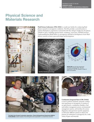 REFERENCE GUIDE TO THE ISS
                                                                                                     RESEARCH GUIDE
                                                                                               35    PHYSICAL SCIENCE AND MATERIALS RESEARCH




Physical Science and
Materials Research
                                                          Fluid Science Laboratory (FSL) [ESA] is a multi-user facility for conducting fluid
                                                          physics research in microgravity conditions. The FSL provides a central location to
                                                          perform fluid physics experiments on board the ISS that will give insight into the physics
                                                          of fluids in space, including aqueous foams, emulsions, convection, and fluid motions.
                                                          Understanding how fluids behave in microgravity will lead to development of new fluid
                                                          delivery systems in future spacecraft design and development.




                                                                                                                 1                                          80º
                                                                                                                                                            100º
                                                                                                               0.5
                                                                                                                                                            60º




                                                                                                                                                                  temperature T
                                                                                                          z     0

                                                                                                              -0.5                                          40º
                                                                                                                -1
                                                                                                                  1                                         20º
                                                                                                                   0.5                                  1
                                                                                                                         0                        0.5
                                                                                                                          -0.5                0
                                                                                                                                                            0º
                                                                                                                                 -1 -1 -0.5
                                                                                                                     y                            x



                                                                                                               GEOFLOW was the first experiment
                                                                                                               container processing FSL. The first
                                                                                                               experiment in the FSL studied a model of
                                                                                                               liquid core planets.
                                                            Geoflow Interferogram Image




                                                                                                    Combustion Integrated Rack (CIR) [NASA]
                                                                                                    is used to perform sustained, systematic combus-
                                                                                                    tion experiments in microgravity. It consists of
                                                                                                    an optics bench, a combustion chamber, a fuel
                                                                     An example of a burning        and oxidizer management system, environmental
                                                                     droplet from a previous
                                                                     space combustion               management systems, and interfaces for science
                                                                     experiment.
                                                                                                    diagnostics and experiment-specific equipment,
                                                                                                    as well as five different cameras to observe the
                                                                                                    patterns of combustion in microgravity for a wide
 The Multi-User Droplet Combustion Apparatus—Flame Extinguishment Experiment (MDCA-
 FLEX) [NASA] creates droplets of fuel that ignite while suspended in a containment chamber.        variety of gases and materials.
 