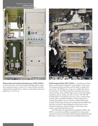 REFERENCE GUIDE TO THE ISS
                                 RESEARCH GUIDE
     PHYSICAL SCIENCE AND MATERIALS RESEARCH        36




Kobairo Rack with Gradient Heating Furnace (GHF) [JAXA] is              Fluids Integrated Rack (FIR) [NASA] is a complementary fluid
an electrical furnace to be used for generating high-quality crystals   physics research facility designed to accommodate a wide variety
from melting materials. It consists of a vacuum chamber and three       of microgravity fluid experiments and the ability to image these
independently movable heaters, which can realize high temperature       experiments. The FIR features a large user-configurable volume
gradient up to 150 °C/cm.                                               for experiments. The FIR provides data acquisition and control,
                                                                        sensor interfaces, laser and white light sources, advanced imaging
                                                                        capabilities, power, cooling, and other resources. The FIR will
                                                                        host fluid physics investigations into areas such as complex fluids
                                                                        (colloids, gels), instabilities (bubbles), interfacial phenomena
                                                                        (wetting and capillary action), and phase changes (boiling and
                                                                        cooling). Fluids under microgravity conditions perform differently
                                                                        than those on Earth. Understanding how fluids react in these
                                                                        conditions will lead to improved designs on fuel tanks, water
                                                                        systems, and other fluid-based systems.
                                                                              The FIR includes the Light Microscopy Module (LMM). The
                                                                        LMM is a remotely controllable (commanded from the ground),
                                                                        automated microscope that allows flexible imaging (bright field, dark
                                                                        field, phase contrast, etc.) for physical and biological experiments.
 