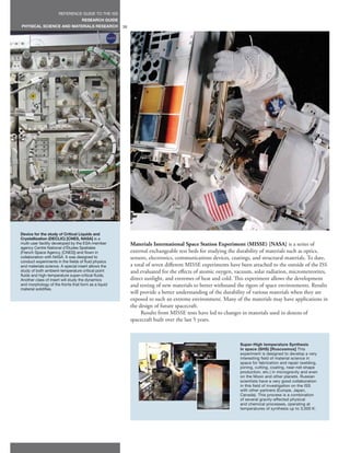 REFERENCE GUIDE TO THE ISS
                                   RESEARCH GUIDE
PHYSICAL SCIENCE AND MATERIALS RESEARCH              38




Device for the study of Critical Liquids and
Crystallization (DECLIC) [CNES, NASA] is a
multi-user facility developed by the ESA-member           Materials International Space Station Experiment (MISSE) [NASA] is a series of
agency Centre National d’Études Spatiales
(French Space Agency, [CNES]) and flown in                external exchangeable test beds for studying the durability of materials such as optics,
collaboration with NASA. It was designed to               sensors, electronics, communications devices, coatings, and structural materials. To date,
conduct experiments in the fields of fluid physics
and materials science. A special insert allows the        a total of seven different MISSE experiments have been attached to the outside of the ISS
study of both ambient-temperature critical point          and evaluated for the effects of atomic oxygen, vacuum, solar radiation, micrometeorites,
fluids and high-temperature super-critical fluids.
Another class of insert will study the dynamics           direct sunlight, and extremes of heat and cold. This experiment allows the development
and morphology of the fronts that form as a liquid        and testing of new materials to better withstand the rigors of space environments. Results
material solidifies.
                                                          will provide a better understanding of the durability of various materials when they are
                                                          exposed to such an extreme environment. Many of the materials may have applications in
                                                          the design of future spacecraft.
                                                               Results from MISSE tests have led to changes in materials used in dozens of
                                                          spacecraft built over the last 5 years.



                                                                                                            Super-High temperature Synthesis
                                                                                                            in space (SHS) [Roscosmos] This
                                                                                                            experiment is designed to develop a very
                                                                                                            interesting field of material science in
                                                                                                            space for fabrication and repair (welding,
                                                                                                            joining, cutting, coating, near-net-shape
                                                                                                            production, etc.) in microgravity and even
                                                                                                            on the Moon and other planets. Russian
                                                                                                            scientists have a very good collaboration
                                                                                                            in this field of investigation on the ISS
                                                                                                            with other partners (Europe, Japan,
                                                                                                            Canada). This process is a combination
                                                                                                            of several gravity-affected physical
                                                                                                            and chemical processes, operating at
                                                                                                            temperatures of synthesis up to 3,000 K.
 