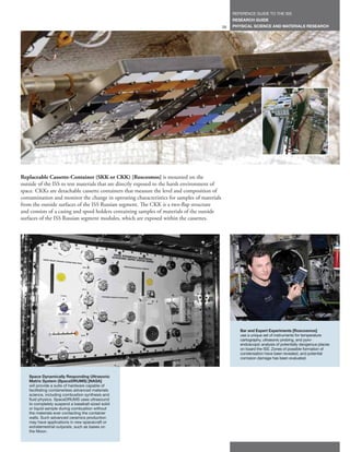 REFERENCE GUIDE TO THE ISS
                                                                                                  RESEARCH GUIDE
                                                                                             39   PHYSICAL SCIENCE AND MATERIALS RESEARCH




Replaceable Cassette-Container (SKK or CKK) [Roscosmos] is mounted on the
outside of the ISS to test materials that are directly exposed to the harsh environment of
space. CKKs are detachable cassette containers that measure the level and composition of
contamination and monitor the change in operating characteristics for samples of materials
from the outside surfaces of the ISS Russian segment. The CKK is a two-flap structure
and consists of a casing and spool holders containing samples of materials of the outside
surfaces of the ISS Russian segment modules, which are exposed within the cassettes.




                                                                                                     Bar and Expert Experiments [Roscosmos]
                                                                                                     use a unique set of instruments for temperature
                                                                                                     cartography, ultrasonic probing, and pyro-
                                                                                                     endoscopic analysis of potentially dangerous places
                                                                                                     on board the ISS. Zones of possible formation of
                                                                                                     condensation have been revealed, and potential
                                                                                                     corrosion damage has been evaluated.



   Space Dynamically Responding Ultrasonic
   Matrix System (SpaceDRUMS) [NASA]
   will provide a suite of hardware capable of
   facilitating containerless advanced materials
   science, including combustion synthesis and
   fluid physics. SpaceDRUMS uses ultrasound
   to completely suspend a baseball-sized solid
   or liquid sample during combustion without
   the materials ever contacting the container
   walls. Such advanced ceramics production
   may have applications in new spacecraft or
   extraterrestrial outposts, such as bases on
   the Moon.
 