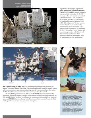 REFERENCE GUIDE TO THE ISS
                                 RESEARCH GUIDE
                       EARTH AND SPACE SCIENCE      42
                                                                                                    Expedite the Processing of Experiments
                                                                                                    to the Space Station (EXPRESS) Logistics
                                                                                                    Carrier (ELC) [NASA] is designed to support
                                                                                                    external payloads mounted to the the ISS
                                                                                                    trusses, as well as store external spares (called
                                                                                                    Orbital Replacement Units) needed over
                                                                                                    the life of the ISS. Two ELCs are currently
                                                                                                    on board the ISS, and two additional ELCs
                                                                                                    will be delivered as part of the final assembly
                                                                                                    missions. Two ELCs are attached to the
                                                                                                    starboard truss 3 (S3), and two ELCs are
                                                                                                    attached to the port truss 3 (P3). Attaching at
                                                                                                    the S3/P3 sites enables a variety of views such
                                                                                                    as zenith (deep space) or nadir (Earthward)
                                                                                                    direction with a combination of ram
                                                                                                    (forward) or wake (aft) pointing that allows
                                                                                                    for many possible viewing opportunities.




                                                                                                                                              Rusalka




                                                                                                                                                Fialka


           SEDA-AP                     ICS                          MAXI


JEM Exposed Facility (JEM-EF) [JAXA] is an unpressurized pallet structure attached to the
Japanese Experiment Module (JEM), Kibo. This external platform will be used for research in areas
such as communications, space science, engineering, materials processing, and Earth observation.
The ICS (Inter-Orbit Communication System) is used to downlink data to Earth.
     The first JAXA experiments for the JEM-EF are SEDA-AP (Space Environment Data
Acquisition equipment-Attached Payload), which measures the space environment around the                 Earth Resources Sensing and
                                                                                                         Geophysics Instruments [Roscosmos]
ISS), MAXI (Monitor of All-sky X-ray Image), an instrument to monitor the X-ray sources in               are used in studies of geophysics, natural
space), and SMILES (Superconducting Submillimeter-wave Limb-emission Sounder), which                     resources, and ecology. Fialka is an
                                                                                                         ultraviolet imager and spectrometer used
enables global observation of trace gases in the stratosphere.                                           to study radiation emitted by reactions of
                                                                                                         propulsion system exhaust products from
                                                                                                         ISS, Progress, and Soyuz vehicles with
                                                                                                         atomic oxygen. It is also used to study the
                                                                                                         spatial distribution and emission spectra
                                                                                                         of atmospheric phenomena such as
                                                                                                         airglow. Rusalka is a microspectrometer for
                                                                                                         collecting detailed information on observed
                                                                                                         spectral radiance in the near IR waveband
                                                                                                         for measurement of greenhouse gas
                                                                                                         concentrations in the Earth atmosphere.
 