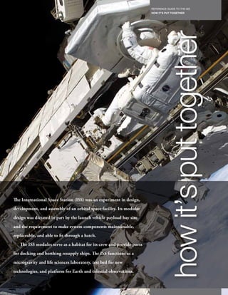 REFERENCE GUIDE TO THE ISS
                                                                            HOW IT’S PUT TOGETHER
                                                                       45




The International Space Station (ISS) was an experiment in design,
development, and assembly of an orbital space facility. Its modular
                                                                                      how it’s put together
design was dictated in part by the launch vehicle payload bay size
and the requirement to make system components maintainable,
replaceable, and able to fit through a hatch.
   The ISS modules serve as a habitat for its crew and provide ports
for docking and berthing resupply ships. The ISS functions as a
microgravity and life sciences laboratory, test bed for new
technologies, and platform for Earth and celestial observations.
 