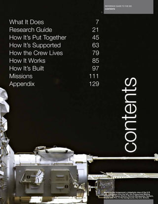 REFERENCE GUIDE TO THE ISS
                                   CONTENTS
                              3




What It Does              7
Research Guide           21
How It’s Put Together    45
How It’s Supported       63
How the Crew Lives       79
How It Works             85
How It’s Built           97
Missions                111




                                              contents
Appendix                129




                                  Shown in the foreground, a telephoto view of the U.S.
                                  Lab. Clockwise from the left, the Pressurized Mating
                                  Adapter, the Space Station Remote Manipulator System,
                                  Soyuz, and Pirs. In the background, the U.S. Airlock.
 