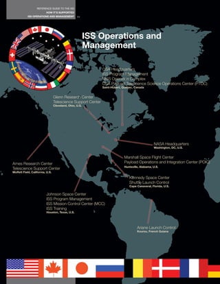 REFERENCE GUIDE TO THE ISS
                          HOW IT’S SUPPORTED
            ISS OPERATIONS AND MANAGEMENT          64




                                                          ISS Operations and
                                                          Management

                                                               CSA Headquarters
                                                               ISS Program Management
                                                               MSS Operation Complex
                                                               CSA Payload Telescience Science Operations Center (PTOC)
                                                               Saint-Hubert, Quebec, Canada


                                  Glenn Research Center
                                  Telescience Support Center
                                  Cleveland, Ohio, U.S.




                                                                                                  NASA Headquarters
                                                                                                  Washington, DC, U.S.


                                                                             Marshall Space Flight Center
Ames Research Center                                                         Payload Operations and Integration Center (POIC)
                                                                             Huntsville, Alabama, U.S.
Telescience Support Center
Moffett Field, California, U.S.

                                                                                 Kennedy Space Center
                                                                                 Shuttle Launch Control
                                                                                 Cape Canaveral, Florida, U.S.

                          Johnson Space Center
                          ISS Program Management
                          ISS Mission Control Center (MCC)
                          ISS Training
                          Houston, Texas, U.S.




                                                                                      Ariane Launch Control
                                                                                      Kourou, French Guiana
 