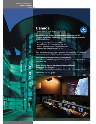 REFERENCE GUIDE TO THE ISS
      HOW IT’S SUPPORTED
                  CANADA     66




                                  Canada
                                  Canadian Space Agency (CSA)
                                  Mobile Servicing System (MSS) Operations Complex (MOC)
                                  Located in Saint Hubert, Quebec, the MSS Operations Complex is composed of
                                  the following facilities:

                                  •   Space Operations Support Centre (SOSC)
                                  •   MSS Operations and Training System (MOTS)
                                  •   Virtual Operations Training Environment (VOTE)
                                  •   Canadian MSS Training Facility (CMTF)

                                  These facilities provide the resources, equipment and expertise for the engineering
                                  and monitoring of the MSS and provide crew training on Canadian systems.

                                  Payload Telescience Operations Centre (PTOC)
                                  The PTOC in Saint Hubert supports real time operations for Canadian Payloads
                                  onboard the ISS.

                                  Space Station Remote Manipulator System (SSRMS)
                                  Design and Development
                                  The SSRMS was designed and built for the CSA by MDA of Brampton, Ontario.

                                  http://www.asc-csa.gc.ca
 
