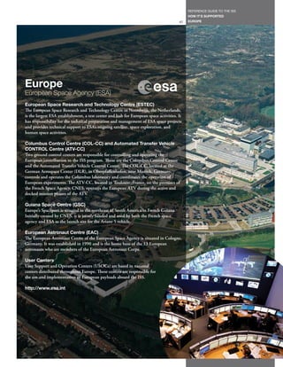 REFERENCE GUIDE TO THE ISS
                                                                                            HOW IT’S SUPPORTED
                                                                                       67   EUROPE




Europe
European Space Agency (ESA)
European Space Research and Technology Centre (ESTEC)
The European Space Research and Technology Centre in Noordwijk, the Netherlands,
is the largest ESA establishment, a test center and hub for European space activities. It
has responsibility for the technical preparation and management of ESA space projects
and provides technical support to ESA’s ongoing satellite, space exploration, and
human space activities.

Columbus Control Centre (COL-CC) and Automated Transfer Vehicle
CONTROL Centre (ATV-CC)
Two ground control centers are responsible for controlling and operating the
European contribution to the ISS program. These are the Columbus Control Centre
and the Automated Transfer Vehicle Control Centre. The COL-CC, located at the
German Aerospace Center (DLR), in Oberpfaffenhofen, near Munich, Germany,
controls and operates the Columbus laboratory and coordinates the operation of
European experiments. The ATV-CC, located in Toulouse, France, on the premises of
the French Space Agency, CNES, operates the European ATV during the active and
docked mission phases of the ATV.

Guiana Space Centre (GSC)
Europe’s Spaceport is situated in the northeast of South America in French Guiana.
Initially created by CNES, it is jointly funded and used by both the French space
agency and ESA as the launch site for the Ariane 5 vehicle.

European Astronaut Centre (EAC)
The European Astronaut Centre of the European Space Agency is situated in Cologne,
Germany. It was established in 1990 and is the home base of the 13 European
astronauts who are members of the European Astronaut Corps.

User Centers
User Support and Operation Centers (USOCs) are based in national
centers distributed throughout Europe. These centers are responsible for
the use and implementation of European payloads aboard the ISS.

http://www.esa.int
 