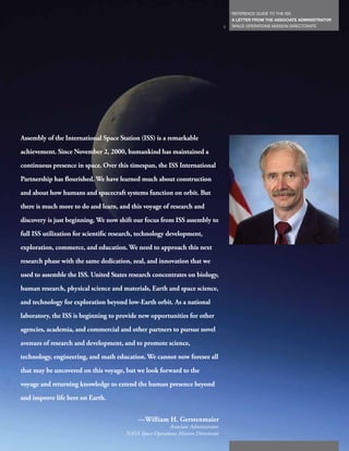 REFERENCE GUIDE TO THE ISS
                                                                                       A LETTER FROM THE ASSOCIATE ADMINISTRATOR
                                                                                   5   SPACE OPERATIONS MISSION DIRECTORATE




Assembly of the International Space Station (ISS) is a remarkable
achievement. Since November 2, 2000, humankind has maintained a
continuous presence in space. Over this timespan, the ISS International
Partnership has flourished. We have learned much about construction
and about how humans and spacecraft systems function on orbit. But
there is much more to do and learn, and this voyage of research and
discovery is just beginning. We now shift our focus from ISS assembly to
full ISS utilization for scientific research, technology development,
exploration, commerce, and education. We need to approach this next
research phase with the same dedication, zeal, and innovation that we
used to assemble the ISS. United States research concentrates on biology,
human research, physical science and materials, Earth and space science,
and technology for exploration beyond low-Earth orbit. As a national
laboratory, the ISS is beginning to provide new opportunities for other
agencies, academia, and commercial and other partners to pursue novel
avenues of research and development, and to promote science,
technology, engineering, and math education. We cannot now foresee all
that may be uncovered on this voyage, but we look forward to the
voyage and returning knowledge to extend the human presence beyond
and improve life here on Earth.


                                            —William H. Gerstenmaier
                                                         Associate Administrator
                                       NASA Space Operations Mission Directorate
 