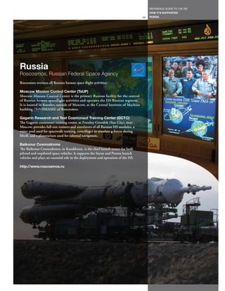 REFERENCE GUIDE TO THE ISS
                                                                                        HOW IT’S SUPPORTED
                                                                                   69   RUSSIA




Russia
Roscosmos, Russian Federal Space Agency
Roscosmos oversees all Russian human space flight activities.

Moscow Mission Control Center (TsUP)
Moscow Mission Control Center is the primary Russian facility for the control
of Russian human spaceflight activities and operates the ISS Russian segment.
It is located in Korolev, outside of Moscow, at the Central Institute of Machine
building (TsNIIMASH) of Roscosmos.

Gagarin Research and Test Cosmonaut Training Center (GCTC)
The Gagarin cosmonaut training center, at Zvezdny Gorodok (Star City), near
Moscow, provides full-size trainers and simulators of all Russian ISS modules, a
water pool used for spacewalk training, centrifuges to simulate g-forces during
liftoff, and a planetarium used for celestial navigation.

Baikonur Cosmodrome
The Baikonur Cosmodrome, in Kazakhstan, is the chief launch center for both
piloted and unpiloted space vehicles. It supports the Soyuz and Proton launch
vehicles and plays an essential role in the deployment and operation of the ISS.

http://www.roscosmos.ru
 