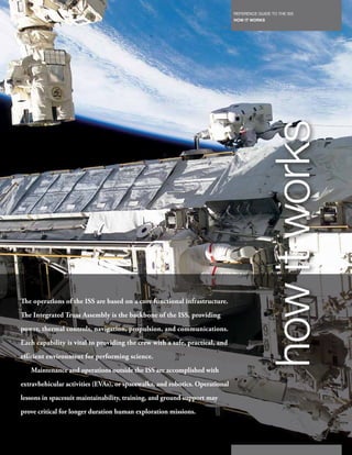 REFERENCE GUIDE TO THE ISS
                                                                              HOW IT WORKS
                                                                         85




The operations of the ISS are based on a core functional infrastructure.
The Integrated Truss Assembly is the backbone of the ISS, providing
power, thermal controls, navigation, propulsion, and communications.
                                                                                           how it works
Each capability is vital to providing the crew with a safe, practical, and
efficient environment for performing science.
   Maintenance and operations outside the ISS are accomplished with
extravhehicular activities (EVAs), or spacewalks, and robotics. Operational
lessons in spacesuit maintainability, training, and ground support may
prove critical for longer duration human exploration missions.
 