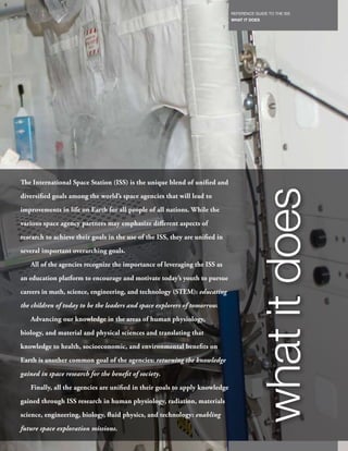 REFERENCE GUIDE TO THE ISS
                                                                                 WHAT IT DOES
                                                                             7




The International Space Station (ISS) is the unique blend of unified and




                                                                                           what it does
diversified goals among the world’s space agencies that will lead to
improvements in life on Earth for all people of all nations. While the
various space agency partners may emphasize different aspects of
research to achieve their goals in the use of the ISS, they are unified in
several important overarching goals.
   All of the agencies recognize the importance of leveraging the ISS as
an education platform to encourage and motivate today’s youth to pursue
careers in math, science, engineering, and technology (STEM): educating
the children of today to be the leaders and space explorers of tomorrow.
   Advancing our knowledge in the areas of human physiology,
biology, and material and physical sciences and translating that
knowledge to health, socioeconomic, and environmental benefits on
Earth is another common goal of the agencies: returning the knowledge
gained in space research for the benefit of society.
   Finally, all the agencies are unified in their goals to apply knowledge
gained through ISS research in human physiology, radiation, materials
science, engineering, biology, fluid physics, and technology: enabling
future space exploration missions.
 