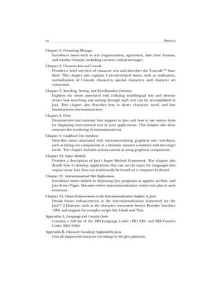 xii PREFACE
Chapter 5, Formatting Messages
Introduces issues such as text fragmentation, agreement, date/time formats,
and number formats, including currency and percentages.
Chapter 6, Character Sets and Unicode
Provides a brief overview of character sets and describes the Unicode™ Stan-
dard. This chapter also explains Unicode-related issues, such as unification,
normalization of Unicode characters, special characters, and character set
conversion.
Chapter 7, Searching, Sorting, and Text Boundary Detection
Explains the issues associated with collating multilingual text and demon-
strates how searching and sorting through such text can be accomplished in
Java. This chapter also describes how to detect character, word, and line
boundaries in international text.
Chapter 8, Fonts
Demonstrates international font support in Java and how to use system fonts
for displaying international text in your applications. This chapter also dem-
onstrates the rendering of international text.
Chapter 9, Graphical User Interfaces
Describes issues associated with internationalizing graphical user interfaces,
such as laying out components in a dynamic manner consistent with the target
locale. The chapter includes various caveats in using graphical components.
Chapter 10, Input Methods
Provides a description of Java’s Input Method Framework. The chapter also
details how to develop applications that can accept input for languages that
require more keys than can traditionally be found on a computer keyboard.
Chapter 11, Internationalized Web Applications
Introduces issues related to deploying Java programs as applets, servlets, and
Java Server Pages. Discusses where internationalization comes into play in such
situations.
Chapter 12, Future Enhancements to the Internationalization Support in Java
Details future enhancements in the internationalization framework for the
Java™ 2 Platform, such as the character conversion Service Provider Interface
(SPI) and support for complex scripts like Hindi and Thai.
Appendix A, Language and Country Codes
Contains a full list of the ISO Language Codes (ISO 639) and ISO Country
Codes (ISO 3166).
Appendix B, Character Encodings Supported by Java
Lists all supported character encodings in the Java platform.
 