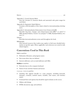 PREFACE xiii
Appendix C, Unicode Character Blocks
Lists the Unicode 2.1 character blocks and associated code point ranges for
each block.
Appendix D, Programmer’s Quick Reference
Contains a full description of the classes related to international Java develop-
ment.
Appendix E, Internationalization Enhancements Across Versions of the JDK
Describes bug fixes, changes, and enhancements from JDK™ 1.1; Java™ 2
SDK, Standard Edition, Version 1.2; and Java™ 2 SDK, Standard Edition, Ver-
sion 1.3.
Glossary
Describes internationalization terms used throughout the book.
Bibliography
Lists external resources that readers may explore to find more detailed infor-
mation on specific topics. Where applicable, such references are noted in indi-
vidual chapters.
Conventions Used in This Book
Italic is used for:
• Pathnames, filenames, and program names
• New terms where they are defined
• Internet addresses, such as email addresses and URLs
Boldface is used for:
• Particular keys on the computer keyboard
• Names of user interface buttons and menus
Constant Width is used for:
• Anything that appears literally in a Java program, including keywords,
datatypes, constants, method names, variables, class names, and interface
names
• Command lines and options that should be typed verbatim on the screen
• All Java code listings
• HTML documents, tags, and attributes
 