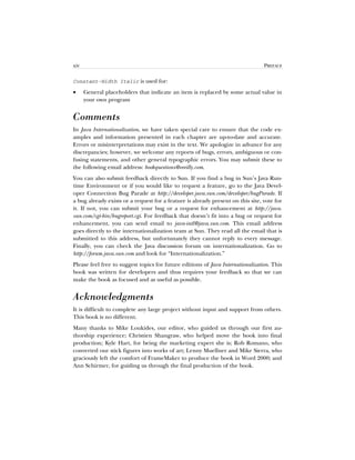 xiv PREFACE
Constant-Width Italic is used for:
• General placeholders that indicate an item is replaced by some actual value in
your own program
Comments
In Java Internationalization, we have taken special care to ensure that the code ex-
amples and information presented in each chapter are up-to-date and accurate.
Errors or misinterpretations may exist in the text. We apologize in advance for any
discrepancies; however, we welcome any reports of bugs, errors, ambiguous or con-
fusing statements, and other general typographic errors. You may submit these to
the following email address: bookquestions@oreilly.com.
You can also submit feedback directly to Sun. If you find a bug in Sun’s Java Run-
time Environment or if you would like to request a feature, go to the Java Devel-
oper Connection Bug Parade at http://developer.java.sun.com/developer/bugParade. If
a bug already exists or a request for a feature is already present on this site, vote for
it. If not, you can submit your bug or a request for enhancement at http://java.
sun.com/cgi-bin/bugreport.cgi. For feedback that doesn’t fit into a bug or request for
enhancement, you can send email to java-intl@java.sun.com. This email address
goes directly to the internationalization team at Sun. They read all the email that is
submitted to this address, but unfortunately they cannot reply to every message.
Finally, you can check the Java discussion forum on internationalization. Go to
http://forum.java.sun.com and look for “Internationalization.”
Please feel free to suggest topics for future editions of Java Internationalization. This
book was written for developers and thus requires your feedback so that we can
make the book as focused and as useful as possible.
Acknowledgments
It is difficult to complete any large project without input and support from others.
This book is no different.
Many thanks to Mike Loukides, our editor, who guided us through our first au-
thorship experience; Christien Shangraw, who helped move the book into final
production; Kyle Hart, for being the marketing expert she is; Rob Romano, who
converted our stick figures into works of art; Lenny Muellner and Mike Sierra, who
graciously left the comfort of FrameMaker to produce the book in Word 2000; and
Ann Schirmer, for guiding us through the final production of the book.
 