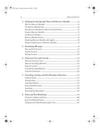 vi TABLE OF CONTENTS
Computer Crime: A Crimefighter’s Handbok, eMatter Edition
Copyright © 2001 O’Reilly  Associates, Inc. All rights reserved.
4. Isolating Locale-Specific Data with Resource Bundles ................63
Why Use Resource Bundles? ............................................................................63
The ResourceBundle Class ...............................................................................64
How Resource Bundles Are Discovered and Named .....................................67
Property Resource Bundles ..............................................................................74
List Resource Bundles .......................................................................................75
Resource Bundle Caveats...................................................................................82
Deploying Resource Bundles with Applets .....................................................88
Design Considerations for Resource Bundles ................................................90
5. Formatting Messages ..................................................................................93
Date and Time Formats ....................................................................................93
Number Formats .............................................................................................116
Message Formats ..............................................................................................128
6. Character Sets and Unicode ..................................................................139
What Are Character Sets? ...............................................................................139
What Are Encoding Methods? ........................................................................143
What Is Unicode? ............................................................................................145
Unicode Encoding Methods ..........................................................................161
Code Set Conversion .......................................................................................162
7. Searching, Sorting, and Text Boundary Detection .......................171
Collation Issues ................................................................................................171
Sorting in Java ..................................................................................................174
Tailoring Collation...........................................................................................181
Improving Performance ................................................................................ 187
Searching ..........................................................................................................189
Detecting Text Boundaries .............................................................................193
8. Fonts and Text Rendering .......................................................................199
Characters, Glyphs, and Fonts.........................................................................200
Java’s Font-Related Classes ..............................................................................203
Components for Rendering Complex Text ..................................................207
TOC Page vi Monday, February 26, 2001 5:23 PM
 