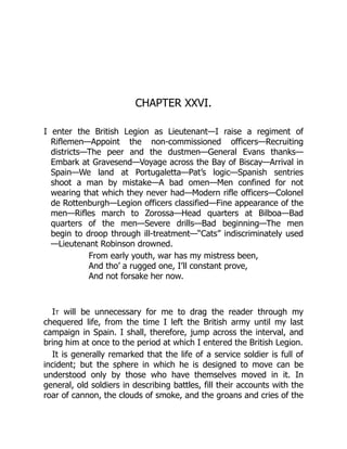 CHAPTER XXVI.
I enter the British Legion as Lieutenant—I raise a regiment of
Riflemen—Appoint the non-commissioned officers—Recruiting
districts—The peer and the dustmen—General Evans thanks—
Embark at Gravesend—Voyage across the Bay of Biscay—Arrival in
Spain—We land at Portugaletta—Pat’s logic—Spanish sentries
shoot a man by mistake—A bad omen—Men confined for not
wearing that which they never had—Modern rifle officers—Colonel
de Rottenburgh—Legion officers classified—Fine appearance of the
men—Rifles march to Zorossa—Head quarters at Bilboa—Bad
quarters of the men—Severe drills—Bad beginning—The men
begin to droop through ill-treatment—“Cats” indiscriminately used
—Lieutenant Robinson drowned.
From early youth, war has my mistress been,
And tho’ a rugged one, I’ll constant prove,
And not forsake her now.
It will be unnecessary for me to drag the reader through my
chequered life, from the time I left the British army until my last
campaign in Spain. I shall, therefore, jump across the interval, and
bring him at once to the period at which I entered the British Legion.
It is generally remarked that the life of a service soldier is full of
incident; but the sphere in which he is designed to move can be
understood only by those who have themselves moved in it. In
general, old soldiers in describing battles, fill their accounts with the
roar of cannon, the clouds of smoke, and the groans and cries of the
 