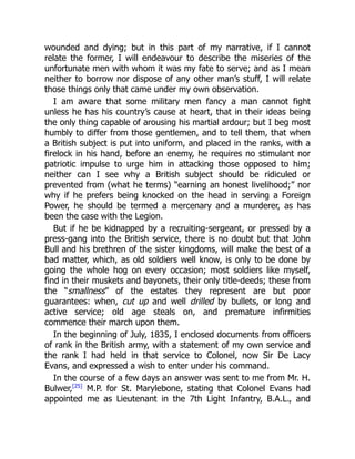wounded and dying; but in this part of my narrative, if I cannot
relate the former, I will endeavour to describe the miseries of the
unfortunate men with whom it was my fate to serve; and as I mean
neither to borrow nor dispose of any other man’s stuff, I will relate
those things only that came under my own observation.
I am aware that some military men fancy a man cannot fight
unless he has his country’s cause at heart, that in their ideas being
the only thing capable of arousing his martial ardour; but I beg most
humbly to differ from those gentlemen, and to tell them, that when
a British subject is put into uniform, and placed in the ranks, with a
firelock in his hand, before an enemy, he requires no stimulant nor
patriotic impulse to urge him in attacking those opposed to him;
neither can I see why a British subject should be ridiculed or
prevented from (what he terms) “earning an honest livelihood;” nor
why if he prefers being knocked on the head in serving a Foreign
Power, he should be termed a mercenary and a murderer, as has
been the case with the Legion.
But if he be kidnapped by a recruiting-sergeant, or pressed by a
press-gang into the British service, there is no doubt but that John
Bull and his brethren of the sister kingdoms, will make the best of a
bad matter, which, as old soldiers well know, is only to be done by
going the whole hog on every occasion; most soldiers like myself,
find in their muskets and bayonets, their only title-deeds; these from
the “smallness” of the estates they represent are but poor
guarantees: when, cut up and well drilled by bullets, or long and
active service; old age steals on, and premature infirmities
commence their march upon them.
In the beginning of July, 1835, I enclosed documents from officers
of rank in the British army, with a statement of my own service and
the rank I had held in that service to Colonel, now Sir De Lacy
Evans, and expressed a wish to enter under his command.
In the course of a few days an answer was sent to me from Mr. H.
Bulwer,[25]
M.P. for St. Marylebone, stating that Colonel Evans had
appointed me as Lieutenant in the 7th Light Infantry, B.A.L., and
 