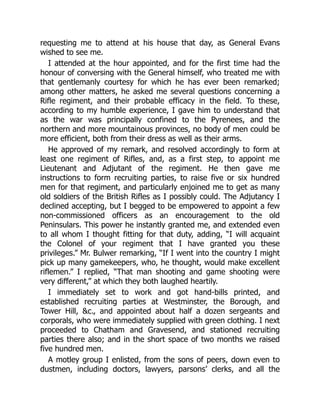 requesting me to attend at his house that day, as General Evans
wished to see me.
I attended at the hour appointed, and for the first time had the
honour of conversing with the General himself, who treated me with
that gentlemanly courtesy for which he has ever been remarked;
among other matters, he asked me several questions concerning a
Rifle regiment, and their probable efficacy in the field. To these,
according to my humble experience, I gave him to understand that
as the war was principally confined to the Pyrenees, and the
northern and more mountainous provinces, no body of men could be
more efficient, both from their dress as well as their arms.
He approved of my remark, and resolved accordingly to form at
least one regiment of Rifles, and, as a first step, to appoint me
Lieutenant and Adjutant of the regiment. He then gave me
instructions to form recruiting parties, to raise five or six hundred
men for that regiment, and particularly enjoined me to get as many
old soldiers of the British Rifles as I possibly could. The Adjutancy I
declined accepting, but I begged to be empowered to appoint a few
non-commissioned officers as an encouragement to the old
Peninsulars. This power he instantly granted me, and extended even
to all whom I thought fitting for that duty, adding, “I will acquaint
the Colonel of your regiment that I have granted you these
privileges.” Mr. Bulwer remarking, “If I went into the country I might
pick up many gamekeepers, who, he thought, would make excellent
riflemen.” I replied, “That man shooting and game shooting were
very different,” at which they both laughed heartily.
I immediately set to work and got hand-bills printed, and
established recruiting parties at Westminster, the Borough, and
Tower Hill, c., and appointed about half a dozen sergeants and
corporals, who were immediately supplied with green clothing. I next
proceeded to Chatham and Gravesend, and stationed recruiting
parties there also; and in the short space of two months we raised
five hundred men.
A motley group I enlisted, from the sons of peers, down even to
dustmen, including doctors, lawyers, parsons’ clerks, and all the
 