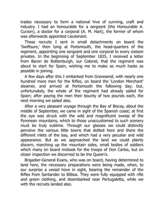 trades necessary to form a national hive of cunning, craft and
industry. I had an honourable for a sergeant (the Honourable A.
Curzon), a doctor for a corporal (A. M. Hart), the former of whom
was afterwards appointed Lieutenant.
These recruits I sent in small detachments on board the
‘Swiftsure,’ then lying at Portsmouth, the head-quarters of the
regiment, appointing one sergeant and one corporal to every sixteen
privates. In the beginning of September 1835, I received a letter
from Baron de Rottenburgh, our Colonel, that the regiment was
about to start for Spain, wishing me to make as much haste as
possible in joining.
A few days after this I embarked from Gravesend, with nearly one
hundred more men for the Rifles, on board the ‘London Merchant’
steamer, and arrived at Portsmouth the following day; but,
unfortunately, the whole of the regiment had already sailed for
Spain; after paying the men their bounty of two pounds each, the
next morning we sailed also.
After a very pleasant voyage through the Bay of Biscay, about the
middle of September, we came in sight of the Spanish coast; at first
the eye was struck with the wild and magnificent sweep of the
Pyrenean mountains, which to those unaccustomed to such scenery
must be truly sublime. Through our glasses we could distinctly
perceive the various little towns that dotted here and there the
different inlets of the bay, and which had a very peculiar and wild
appearance. But as we approached the land we could plainly
discern, marching up the mountain sides, small bodies of soldiers
which many on board mistook for the troops of Don Carlos, but on
closer inspection we discerned to be the Queen’s.
Brigadier-General Evans, who was on board, having determined to
land here, the necessary preparations were being made, when, to
our surprise a vessel hove in sight, bearing the remainder of the
Rifles from Santander to Bilboa. They were fully equipped with rifle
and green clothing, and disembarked near Portugaletta, while we
with the recruits landed also.
 