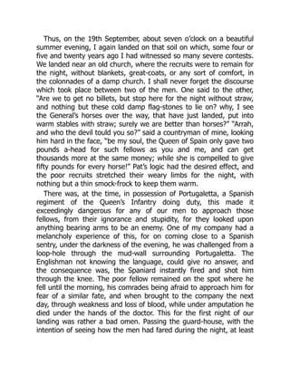 Thus, on the 19th September, about seven o’clock on a beautiful
summer evening, I again landed on that soil on which, some four or
five and twenty years ago I had witnessed so many severe contests.
We landed near an old church, where the recruits were to remain for
the night, without blankets, great-coats, or any sort of comfort, in
the colonnades of a damp church. I shall never forget the discourse
which took place between two of the men. One said to the other,
“Are we to get no billets, but stop here for the night without straw,
and nothing but these cold damp flag-stones to lie on? why, I see
the General’s horses over the way, that have just landed, put into
warm stables with straw; surely we are better than horses?” “Arrah,
and who the devil tould you so?” said a countryman of mine, looking
him hard in the face, “be my soul, the Queen of Spain only gave two
pounds a-head for such fellows as you and me, and can get
thousands more at the same money; while she is compelled to give
fifty pounds for every horse!” Pat’s logic had the desired effect, and
the poor recruits stretched their weary limbs for the night, with
nothing but a thin smock-frock to keep them warm.
There was, at the time, in possession of Portugaletta, a Spanish
regiment of the Queen’s Infantry doing duty, this made it
exceedingly dangerous for any of our men to approach those
fellows, from their ignorance and stupidity, for they looked upon
anything bearing arms to be an enemy. One of my company had a
melancholy experience of this, for on coming close to a Spanish
sentry, under the darkness of the evening, he was challenged from a
loop-hole through the mud-wall surrounding Portugaletta. The
Englishman not knowing the language, could give no answer, and
the consequence was, the Spaniard instantly fired and shot him
through the knee. The poor fellow remained on the spot where he
fell until the morning, his comrades being afraid to approach him for
fear of a similar fate, and when brought to the company the next
day, through weakness and loss of blood, while under amputation he
died under the hands of the doctor. This for the first night of our
landing was rather a bad omen. Passing the guard-house, with the
intention of seeing how the men had fared during the night, at least
 