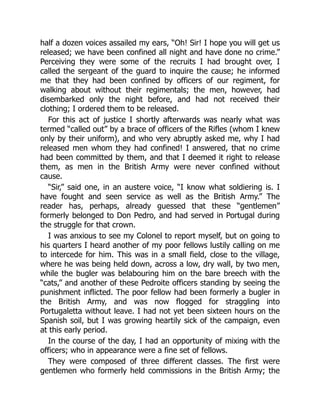 half a dozen voices assailed my ears, “Oh! Sir! I hope you will get us
released; we have been confined all night and have done no crime.”
Perceiving they were some of the recruits I had brought over, I
called the sergeant of the guard to inquire the cause; he informed
me that they had been confined by officers of our regiment, for
walking about without their regimentals; the men, however, had
disembarked only the night before, and had not received their
clothing; I ordered them to be released.
For this act of justice I shortly afterwards was nearly what was
termed “called out” by a brace of officers of the Rifles (whom I knew
only by their uniform), and who very abruptly asked me, why I had
released men whom they had confined! I answered, that no crime
had been committed by them, and that I deemed it right to release
them, as men in the British Army were never confined without
cause.
“Sir,” said one, in an austere voice, “I know what soldiering is. I
have fought and seen service as well as the British Army.” The
reader has, perhaps, already guessed that these “gentlemen”
formerly belonged to Don Pedro, and had served in Portugal during
the struggle for that crown.
I was anxious to see my Colonel to report myself, but on going to
his quarters I heard another of my poor fellows lustily calling on me
to intercede for him. This was in a small field, close to the village,
where he was being held down, across a low, dry wall, by two men,
while the bugler was belabouring him on the bare breech with the
“cats,” and another of these Pedroite officers standing by seeing the
punishment inflicted. The poor fellow had been formerly a bugler in
the British Army, and was now flogged for straggling into
Portugaletta without leave. I had not yet been sixteen hours on the
Spanish soil, but I was growing heartily sick of the campaign, even
at this early period.
In the course of the day, I had an opportunity of mixing with the
officers; who in appearance were a fine set of fellows.
They were composed of three different classes. The first were
gentlemen who formerly held commissions in the British Army; the
 