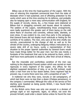 Bilboa was at this time the head-quarters of the Legion. With the
view of relieving this important commercial town from the state of
blockade which it had sustained; and of affording protection to the
works which were at this time erecting for its defence, and probably
also for keeping open a more easy communication with England, for
the supply of recruits, stores, c., a few troops were stationed at
Bilboa—but in straggling convents and houses about its suburbs.
The soldiers of the Legion, notwithstanding these arrangements,
were badly quartered—the greater part of them laying on the cold
stone floors of churches and convents, without beds, blankets, or
even straw. It was evident to me, even thus early in the campaign,
that General Evans did not display much solicitude or feeling for the
comforts of his soldiers. The men, who were at this time chiefly raw
recruits, unaccustomed to the change of diet as well as to the
climate of the country, undergoing fatiguing military instructions by a
severe daily drill of six hours, surely a representation of their
situation to the proper Spanish authorities by General Evans would
have made things better for the poor men: but this was merely a
foretaste of the treatment that was to be endured by them, which I
shall have more particularly to allude to, after their arrival at Vittoria,
c.
But the miserable and comfortless condition of the men was
nothing to the disgraceful Provost system which was carried on most
rigorously in every regiment of the Legion. Any officer, for the
slightest supposed dereliction of duty, or as he felt inclined, could
order a man from one to four dozen lashes. Every regiment had its
provost; nay, in some there were two, with a proportion of cats.[26]
It mattered not who they were, recruits or old campaigners, of
which last there were no less than a dozen (Chelsea pensioners), in
the company I commanded. Although the rules of the service at first
starting were boasted as being purely British, I now found them
entirely different.
In the British army there was only one provost in a division of
perhaps eight or ten regiments. Again, no officer, not even the
provost himself, could order a dozen lashes unless he found the man
 