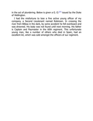 in the act of plundering. Below is given a G. O.[27]
issued by the Duke
of Wellington.
I had the misfortune to lose a fine active young officer of my
company, a Second Lieutenant named Robinson. In crossing the
river from Bilboa in the dark, by some accident he fell overboard and
was drowned. His body was not found until next morning. His father
is Captain and Paymaster in the 60th regiment. This unfortunate
young man, like a number of others who died in Spain, had an
excellent kit, which was sold amongst the officers of our regiment.
 