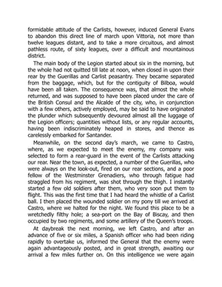 formidable attitude of the Carlists, however, induced General Evans
to abandon this direct line of march upon Vittoria, not more than
twelve leagues distant, and to take a more circuitous, and almost
pathless route, of sixty leagues, over a difficult and mountainous
district.
The main body of the Legion started about six in the morning, but
the whole had not quitted till late at noon, when closed in upon their
rear by the Guerillas and Carlist peasantry. They became separated
from the baggage, which, but for the contiguity of Bilboa, would
have been all taken. The consequence was, that almost the whole
returned, and was supposed to have been placed under the care of
the British Consul and the Alcalde of the city, who, in conjunction
with a few others, actively employed, may be said to have originated
the plunder which subsequently devoured almost all the luggage of
the Legion officers; quantities without lists, or any regular accounts,
having been indiscriminately heaped in stores, and thence as
carelessly embarked for Santander.
Meanwhile, on the second day’s march, we came to Castro,
where, as we expected to meet the enemy, my company was
selected to form a rear-guard in the event of the Carlists attacking
our rear. Near the town, as expected, a number of the Guerillas, who
were always on the look-out, fired on our rear sections, and a poor
fellow of the Westminster Grenadiers, who through fatigue had
straggled from his regiment, was shot through the thigh. I instantly
started a few old soldiers after them, who very soon put them to
flight. This was the first time that I had heard the whistle of a Carlist
ball. I then placed the wounded soldier on my pony till we arrived at
Castro, where we halted for the night. We found this place to be a
wretchedly filthy hole; a sea-port on the Bay of Biscay, and then
occupied by two regiments, and some artillery of the Queen’s troops.
At daybreak the next morning, we left Castro, and after an
advance of five or six miles, a Spanish officer who had been riding
rapidly to overtake us, informed the General that the enemy were
again advantageously posted, and in great strength, awaiting our
arrival a few miles further on. On this intelligence we were again
 
