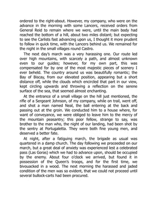 ordered to the right-about. However, my company, who were on the
advance in the morning with some Lancers, received orders from
General Reid to remain where we were, until the main body had
reached the bottom of a hill, about two miles distant; but expecting
to see the Carlists fast advancing upon us, I thought it more prudent
to follow in quick time, with the Lancers behind us. We remained for
the night in the small villages round Castro.
The next day’s march was a very harassing one. Our route led
over high mountains, with scarcely a path, and almost unknown
even to our guides; however, for my own part, this was
compensated for by one of the most majestic pieces of scenery I
ever beheld. The country around us was beautifully romantic; the
Bay of Biscay, from our elevated position, appearing but a short
distance off, while the clouds which encircled that part in our view,
kept circling upwards and throwing a reflection on the serene
surface of the sea, that seemed almost enchanting.
At the entrance of a small village on the hill just mentioned, the
rifle of a Sergeant Johnson, of my company, while on trail, went off,
and shot a man named Neal, the ball entering at the back and
passing out at the groin. We conducted him to a house where, for
want of conveyance, we were obliged to leave him to the mercy of
the mountain peasantry; this poor fellow, strange to say, was
brother to the man who, the night of our landing, had been shot by
the sentry at Portugaletta. They were both fine young men, and
deserved a better fate.
At night, after a fatiguing march, the brigade as usual was
quartered in a damp church. The day following we proceeded on our
march, but a great deal of anxiety was experienced lest a celebrated
pass (Las Goras) which we had to advance upon, should be occupied
by the enemy. About four o’clock we arrived, but found it in
possession of the Queen’s troops, and for the first time, we
bivouacked in a wood. The next morning the harassed and jaded
condition of the men was so evident, that we could not proceed until
several bullock-carts had been procured.
 