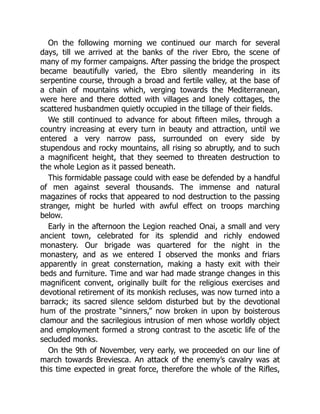 On the following morning we continued our march for several
days, till we arrived at the banks of the river Ebro, the scene of
many of my former campaigns. After passing the bridge the prospect
became beautifully varied, the Ebro silently meandering in its
serpentine course, through a broad and fertile valley, at the base of
a chain of mountains which, verging towards the Mediterranean,
were here and there dotted with villages and lonely cottages, the
scattered husbandmen quietly occupied in the tillage of their fields.
We still continued to advance for about fifteen miles, through a
country increasing at every turn in beauty and attraction, until we
entered a very narrow pass, surrounded on every side by
stupendous and rocky mountains, all rising so abruptly, and to such
a magnificent height, that they seemed to threaten destruction to
the whole Legion as it passed beneath.
This formidable passage could with ease be defended by a handful
of men against several thousands. The immense and natural
magazines of rocks that appeared to nod destruction to the passing
stranger, might be hurled with awful effect on troops marching
below.
Early in the afternoon the Legion reached Onai, a small and very
ancient town, celebrated for its splendid and richly endowed
monastery. Our brigade was quartered for the night in the
monastery, and as we entered I observed the monks and friars
apparently in great consternation, making a hasty exit with their
beds and furniture. Time and war had made strange changes in this
magnificent convent, originally built for the religious exercises and
devotional retirement of its monkish recluses, was now turned into a
barrack; its sacred silence seldom disturbed but by the devotional
hum of the prostrate “sinners,” now broken in upon by boisterous
clamour and the sacrilegious intrusion of men whose worldly object
and employment formed a strong contrast to the ascetic life of the
secluded monks.
On the 9th of November, very early, we proceeded on our line of
march towards Breviesca. An attack of the enemy’s cavalry was at
this time expected in great force, therefore the whole of the Rifles,
 