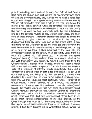 prior to marching, were ordered to load. Our Colonel and General
Reid called me on one side, and told me, as my company was going
to take the advanced-guard, they wished me to keep a good look
out, as everything in the shape of cavalry was sure to be our enemy.
We had not proceeded more than a mile on the road, and before the
morning had clearly dawned, when the advanced files cried out to
me the cavalry were formed across the road. I made it a rule, during
the march, to leave my two Lieutenants with the rear subdivision,
and take the advance myself, as they were inexperienced, and knew
little of these matters. I instantly ordered the bugler to sound the
halt, merely to give notice to the battalion in the rear, and
dismounting from my pony took one of the men’s rifles. I sent
directions for the Lieutenant to see the men get under cover in the
most secure manner, in case the cavalry should charge, and to keep
up a brisk fire on them. I then advanced to the front file, and
immediately challenged the cavalry, then about fifty yards from me,
with rifle cocked and half presented. The answer was given,
“amigos” (friends). I then ordered them to advance, which a few
did, with their officer, very cautiously. When I found them to be the
Queen’s troops I allowed them to pass. There was about a troop.
Before we had proceeded a quarter of a mile further, we came in
sight of a regiment of infantry, which immediately threw out a
company in extended order on both sides of the road. This put us on
our metal again, and bringing up the rear section, I gave them
directions to extend; but no man to fire without receiving orders
from me. We then advanced most cautiously, when I perceived an
officer waving a white handkerchief on a sword, and advancing
towards me. I instantly met him, and found these also to be Queen’s
troops, the cavalry which we first met being their advance-guard.
General M’Dougal and General Reid, with our Colonel de Rottenberg,
rode up, and thanked me for the cautious manner in which I had
acted, remarking that, had any inexperienced officer been in my
place, most serious consequences might have ensued, as the
Queen’s troops had taken us for the enemy, not knowing that any of
the Legion was dressed otherwise than in red uniform. I jokingly
replied, I had been brought up in Wellington’s school, where we
 