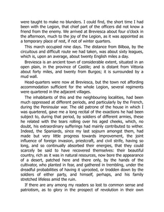 were taught to make no blunders. I could find, the short time I had
been with the Legion, that chief part of the officers did not know a
friend from the enemy. We arrived at Breviesca about four o’clock in
the afternoon, much to the joy of the Legion, as it was appointed as
a temporary place of rest, if not of winter quarters.
This march occupied nine days. The distance from Bilboa, by the
circuitous and difficult route we had taken, was about sixty leagues,
which is, upon an average, about twenty English miles a day.
Breviesca is an ancient town of considerable extent, situated in an
open plain, in the province of Castile; and is distant from Vittoria
about forty miles, and twenty from Burgos; it is surrounded by a
mud wall.
Head-quarters were now at Breviesca, but the town not affording
accommodation sufficient for the whole Legion, several regiments
were quartered in the adjacent villages.
The inhabitants of this and the neighbouring localities, had been
much oppressed at different periods, and particularly by the French,
during the Peninsular war. The old patrone of the house in which I
was quartered, gave me a long recital of the exactions he had been
subject to, during that period, by soldiers of different armies, these
he related with the tears rolling over his aged cheeks, which, no
doubt, his extraordinary sufferings had mainly contributed to wither.
Indeed, the Spaniards, since my last sojourn amongst them, had
made but very little progress towards improvement, the joint
influence of foreign invasion, priestcraft, and civil strife, having so
long, and so continually absorbed their energies, that they could
scarcely be said to have recovered themselves: their beautiful
country, rich as it was in natural resources, now bore the appearance
of a desert, patched here and there only, by the hands of the
cultivator, who planted in fear, and gathered in trembling, under the
dreadful probabilities of having it uprooted, or trodden down by the
soldiers of either party, and himself, perhaps, and his family
stretched lifeless amid the ruin.
If there are any among my readers so lost to common sense and
patriotism, as to glory in the prospect of revolution in their own
 