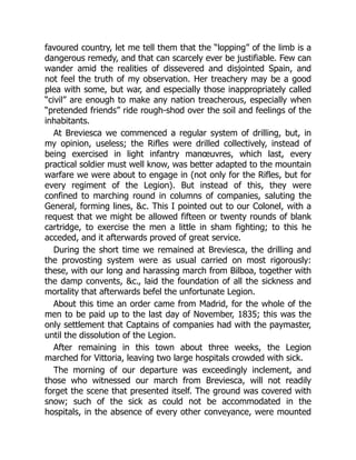 favoured country, let me tell them that the “lopping” of the limb is a
dangerous remedy, and that can scarcely ever be justifiable. Few can
wander amid the realities of dissevered and disjointed Spain, and
not feel the truth of my observation. Her treachery may be a good
plea with some, but war, and especially those inappropriately called
“civil” are enough to make any nation treacherous, especially when
“pretended friends” ride rough-shod over the soil and feelings of the
inhabitants.
At Breviesca we commenced a regular system of drilling, but, in
my opinion, useless; the Rifles were drilled collectively, instead of
being exercised in light infantry manœuvres, which last, every
practical soldier must well know, was better adapted to the mountain
warfare we were about to engage in (not only for the Rifles, but for
every regiment of the Legion). But instead of this, they were
confined to marching round in columns of companies, saluting the
General, forming lines, c. This I pointed out to our Colonel, with a
request that we might be allowed fifteen or twenty rounds of blank
cartridge, to exercise the men a little in sham fighting; to this he
acceded, and it afterwards proved of great service.
During the short time we remained at Breviesca, the drilling and
the provosting system were as usual carried on most rigorously:
these, with our long and harassing march from Bilboa, together with
the damp convents, c., laid the foundation of all the sickness and
mortality that afterwards befel the unfortunate Legion.
About this time an order came from Madrid, for the whole of the
men to be paid up to the last day of November, 1835; this was the
only settlement that Captains of companies had with the paymaster,
until the dissolution of the Legion.
After remaining in this town about three weeks, the Legion
marched for Vittoria, leaving two large hospitals crowded with sick.
The morning of our departure was exceedingly inclement, and
those who witnessed our march from Breviesca, will not readily
forget the scene that presented itself. The ground was covered with
snow; such of the sick as could not be accommodated in the
hospitals, in the absence of every other conveyance, were mounted
 
