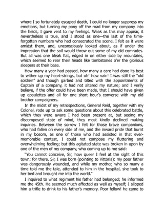 where I so fortunately escaped death, I could no longer suppress my
emotions, but turning my pony off the road from my company into
the fields, I gave vent to my feelings. Weak as this may appear, it
nevertheless is true, and I stood as one—the last of the time-
forgotten numbers who had consecrated the scene. I felt as it were
amidst them, and, unconsciously looked about, as if under the
impression that the soil would throw out some of my old comrades.
But all was one bleak flat, edged in on either side by mountains,
which seemed to rear their heads like tombstones o’er the glorious
sleepers at their base.
How many a year had passed, how many a care had done its best
to wither up my heart-strings, but oh! how vain! I was still the “old
soldier!” and though garbed and tilted with the appointments of
Captain of a company, it had not altered my nature; and I verily
believe, if the offer could have been made, that I should have given
up epaulettes and all for one short hour’s converse with my old
brother campaigners.
In the midst of my retrospections, General Reid, together with my
Colonel, rode up to ask some questions about this celebrated battle,
which they were aware I had been present at, but seeing my
discomposed state of mind, they most kindly declined making
inquiries. Between the sorrow I felt for those brave companions,
who had fallen on every side of me, and the inward pride that burnt
in my bosom, as one of those who had assisted in that ever-
memorable contest, I could not compose my fluttering and
overwhelming feeling; but this agitated state was broken in upon by
one of the men of my company, who coming up to me said:
“You cannot conceive, Sir, how queer I feel at the sight of this
town; for there, Sir, I was born (pointing to Vittoria): my poor father
was dangerously wounded, and while my mother, who so many a
time told me the tale, attended to him in the hospital, she took to
her bed and brought me into the world.”
I inquired to what regiment his father had belonged; he informed
me the 45th. He seemed much affected as well as myself; I slipped
him a trifle to drink to his father’s memory. Poor fellow! he came to
 