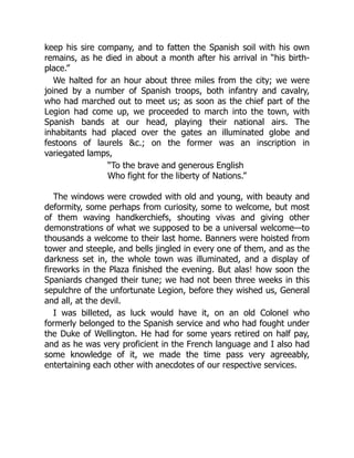 keep his sire company, and to fatten the Spanish soil with his own
remains, as he died in about a month after his arrival in “his birth-
place.”
We halted for an hour about three miles from the city; we were
joined by a number of Spanish troops, both infantry and cavalry,
who had marched out to meet us; as soon as the chief part of the
Legion had come up, we proceeded to march into the town, with
Spanish bands at our head, playing their national airs. The
inhabitants had placed over the gates an illuminated globe and
festoons of laurels c.; on the former was an inscription in
variegated lamps,
“To the brave and generous English
Who fight for the liberty of Nations.”
The windows were crowded with old and young, with beauty and
deformity, some perhaps from curiosity, some to welcome, but most
of them waving handkerchiefs, shouting vivas and giving other
demonstrations of what we supposed to be a universal welcome—to
thousands a welcome to their last home. Banners were hoisted from
tower and steeple, and bells jingled in every one of them, and as the
darkness set in, the whole town was illuminated, and a display of
fireworks in the Plaza finished the evening. But alas! how soon the
Spaniards changed their tune; we had not been three weeks in this
sepulchre of the unfortunate Legion, before they wished us, General
and all, at the devil.
I was billeted, as luck would have it, on an old Colonel who
formerly belonged to the Spanish service and who had fought under
the Duke of Wellington. He had for some years retired on half pay,
and as he was very proficient in the French language and I also had
some knowledge of it, we made the time pass very agreeably,
entertaining each other with anecdotes of our respective services.
 