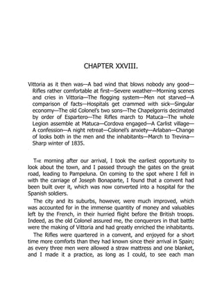CHAPTER XXVIII.
Vittoria as it then was—A bad wind that blows nobody any good—
Rifles rather comfortable at first—Severe weather—Morning scenes
and cries in Vittoria—The flogging system—Men not starved—A
comparison of facts—Hospitals get crammed with sick—Singular
economy—The old Colonel’s two sons—The Chapelgorris decimated
by order of Espartero—The Rifles march to Matuca—The whole
Legion assemble at Matuca—Cordova engaged—A Carlist village—
A confession—A night retreat—Colonel’s anxiety—Arlaban—Change
of looks both in the men and the inhabitants—March to Trevina—
Sharp winter of 1835.
The morning after our arrival, I took the earliest opportunity to
look about the town, and I passed through the gates on the great
road, leading to Pampeluna. On coming to the spot where I fell in
with the carriage of Joseph Bonaparte, I found that a convent had
been built over it, which was now converted into a hospital for the
Spanish soldiers.
The city and its suburbs, however, were much improved, which
was accounted for in the immense quantity of money and valuables
left by the French, in their hurried flight before the British troops.
Indeed, as the old Colonel assured me, the conquerors in that battle
were the making of Vittoria and had greatly enriched the inhabitants.
The Rifles were quartered in a convent, and enjoyed for a short
time more comforts than they had known since their arrival in Spain;
as every three men were allowed a straw mattress and one blanket,
and I made it a practice, as long as I could, to see each man
 