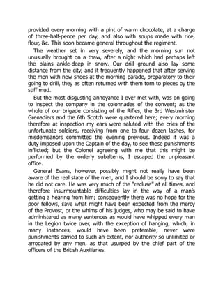 provided every morning with a pint of warm chocolate, at a charge
of three-half-pence per day, and also with soups made with rice,
flour, c. This soon became general throughout the regiment.
The weather set in very severely, and the morning sun not
unusually brought on a thaw, after a night which had perhaps left
the plains ankle-deep in snow. Our drill ground also lay some
distance from the city, and it frequently happened that after serving
the men with new shoes at the morning parade, preparatory to their
going to drill, they as often returned with them torn to pieces by the
stiff mud.
But the most disgusting annoyance I ever met with, was on going
to inspect the company in the colonnades of the convent; as the
whole of our brigade consisting of the Rifles, the 3rd Westminster
Grenadiers and the 6th Scotch were quartered here; every morning
therefore at inspection my ears were saluted with the cries of the
unfortunate soldiers, receiving from one to four dozen lashes, for
misdemeanors committed the evening previous. Indeed it was a
duty imposed upon the Captain of the day, to see these punishments
inflicted; but the Colonel agreeing with me that this might be
performed by the orderly subalterns, I escaped the unpleasant
office.
General Evans, however, possibly might not really have been
aware of the real state of the men, and I should be sorry to say that
he did not care. He was very much of the “recluse” at all times, and
therefore insurmountable difficulties lay in the way of a man’s
getting a hearing from him; consequently there was no hope for the
poor fellows, save what might have been expected from the mercy
of the Provost, or the whims of his judges, who may be said to have
administered as many sentences as would have whipped every man
in the Legion twice over, with the exception of hanging, which, in
many instances, would have been preferable; never were
punishments carried to such an extent, nor authority so unlimited or
arrogated by any men, as that usurped by the chief part of the
officers of the British Auxiliaries.
 