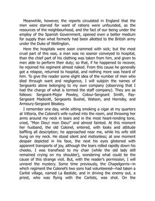 Meanwhile, however, the reports circulated in England that the
men were starved for want of rations were unfounded, as the
resources of the neighbourhood, and the fact of our being under the
employ of the Spanish Government, opened even a better medium
for supply than what formerly had been allotted to the British army
under the Duke of Wellington.
Here the hospitals were soon crammed with sick; but the most
cruel part of this was, a man was no sooner conveyed to hospital,
than the chief part of his clothing was taken from him, and given to
men able to perform their duty; so that, if he happened to recover,
he rejoined his regiment almost naked. From this cause he generally
got a relapse, returned to hospital, and nothing more was heard of
him. To give the reader some slight idea of the number of men who
died through want and negligence, I will subjoin the names of
Sergeants alone belonging to my own company (observing that I
had the charge of what is termed the staff company). They are as
follows: Sergeant-Major Powley, Colour-Sergeant Smith, Pay-
Sergeant Madicott, Sergeants Bushel, Watson, and Hornsby, and
Armoury-Sergeant Bleakey.
I remember one day, while sitting smoking a cigar at my quarters
at Vittoria, the Colonel’s wife rushed into the room, and throwing her
arms around my neck in tears and in the most heart-rending tone,
cried, “Mon Dieu! mon Dieu!” and almost fainted. At this moment
her husband, the old Colonel, entered, with looks and attitude
baffling all description; he approached near me, while his wife still
hung on my neck. He stood silent and motionless; at one moment
despair depicted in his face, the next his eyes glistened with
apparent transports of joy, although the tears rolled rapidly down his
cheeks. I was transfixed to my chair (while the old lady still
remained crying on my shoulder), wondering what could be the
cause of this strange visit. But, with the reader’s permission, I will
unravel the mystery. Some time previously, the Chapelgorris—in
which regiment the Colonel’s two sons had volunteered—had taken a
Carlist village, named La Bastide, and in driving the enemy out, a
priest, who was flying with the Carlists, was shot. On the
 